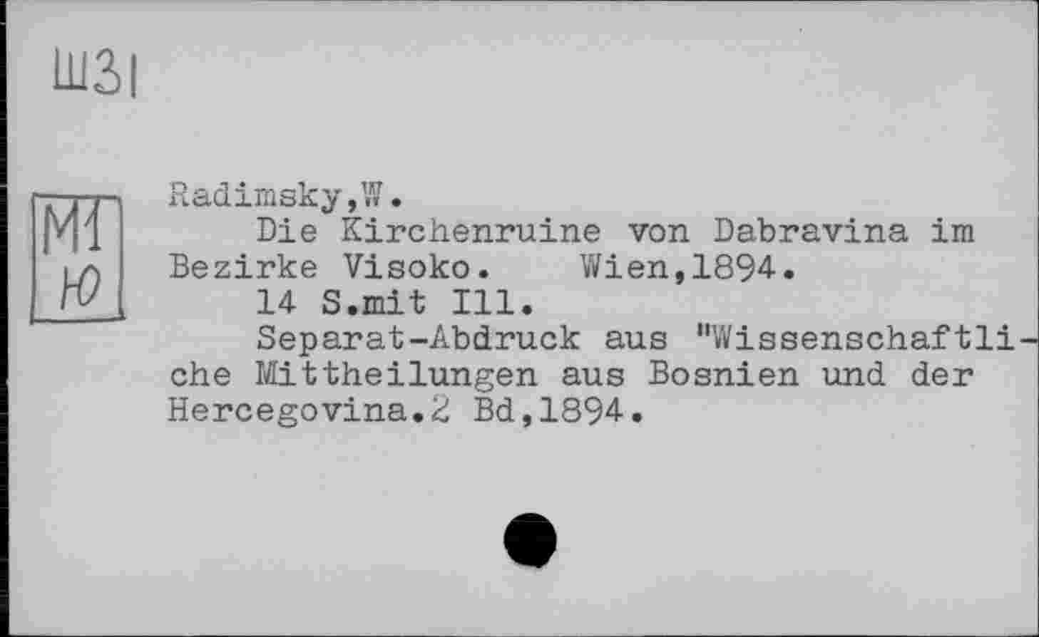 ﻿Ш3>|
Radimsky,W.
Die Kirchenruine von Dabravina im Bezirke Visoko. Wien,1894.
14 S.mit Ill.
Separat-Abdruck aus "Wissenschaftli ehe Mittheilungen aus Bosnien und der Hercegovina.2 Bd,1894.